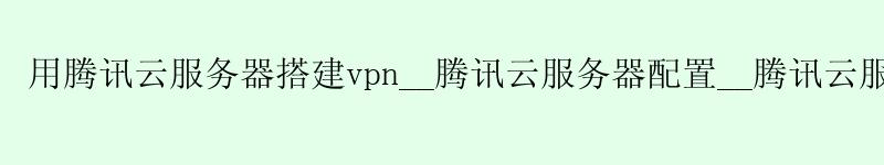 用腾讯云服务器搭建vpn__腾讯云服务器配置__腾讯云服务器安装mysql