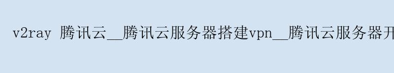 v2ray 腾讯云__腾讯云服务器搭建vpn__腾讯云服务器开放端口