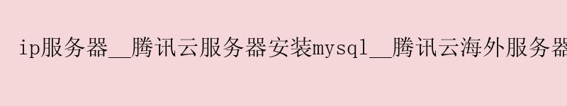 ip服务器__腾讯云服务器安装mysql__腾讯云海外服务器 ip服务器__腾讯云服务器安装mysql__腾讯云海外服务器