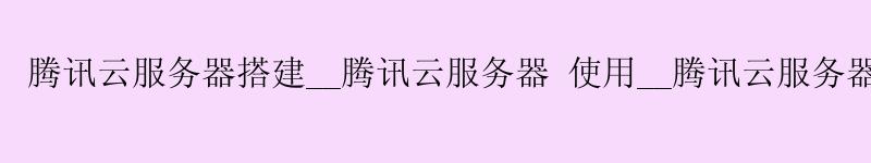 腾讯云服务器搭建__腾讯云服务器 使用__腾讯云服务器 上传文件