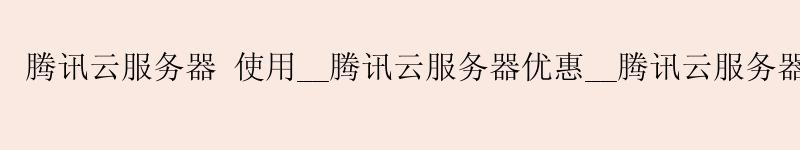 腾讯云服务器 使用__腾讯云服务器优惠__腾讯云服务器优惠