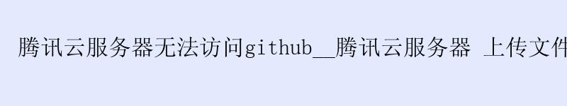 腾讯云服务器无法访问github__腾讯云服务器 上传文件__腾讯云cdn 腾讯云服务器无法访问github__腾讯云服务器 上传文件__腾讯云cdn