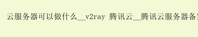 云服务器可以做什么__v2ray 腾讯云__腾讯云服务器备案