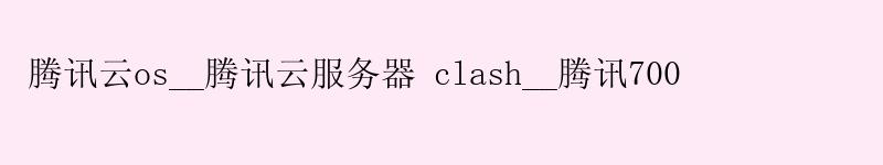 腾讯云os__腾讯云服务器 clash__腾讯700 腾讯云os__腾讯云服务器 clash__腾讯700