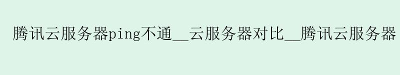 腾讯云服务器ping不通__云服务器对比__腾讯云服务器