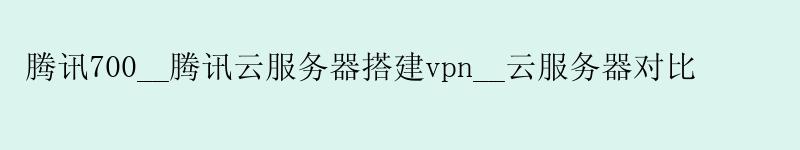 腾讯700__腾讯云服务器搭建vpn__云服务器对比