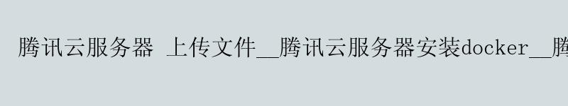 腾讯云服务器 上传文件__腾讯云服务器安装docker__腾讯云4核8g 腾讯云服务器 上传文件__腾讯云服务器安装docker__腾讯云4核8g