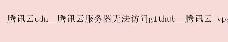 腾讯云cdn__腾讯云服务器无法访问github__腾讯云 vps