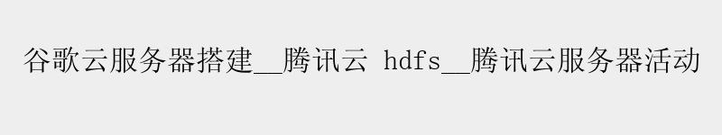 谷歌云服务器搭建__腾讯云 hdfs__腾讯云服务器活动