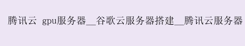 腾讯云 gpu服务器__谷歌云服务器搭建__腾讯云服务器 github 加速